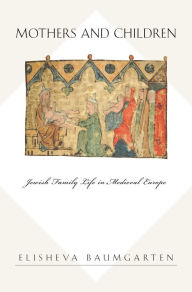 Title: Mothers and Children: Jewish Family Life in Medieval Europe, Author: Elisheva Baumgarten