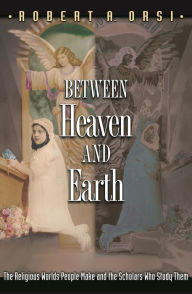 Title: Between Heaven and Earth: The Religious Worlds People Make and the Scholars Who Study Them, Author: Robert A. Orsi