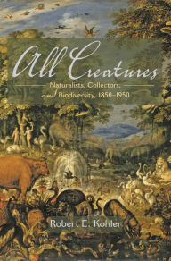 Title: All Creatures: Naturalists, Collectors, and Biodiversity, 1850-1950, Author: Robert E. Kohler