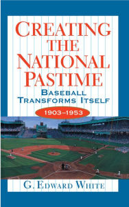 Title: Creating the National Pastime: Baseball Transforms Itself, 1903-1953, Author: G. Edward White