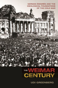 Title: The Weimar Century: German Émigrés and the Ideological Foundations of the Cold War, Author: Udi Greenberg