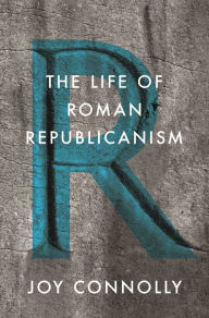 Title: The Life of Roman Republicanism, Author: Joy Connolly