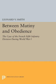 Title: Between Mutiny and Obedience: The Case of the French Fifth Infantry Division during World War I, Author: Leonard V. Smith