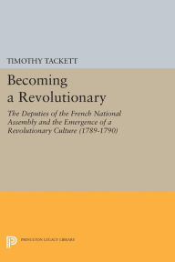 Title: Becoming a Revolutionary: The Deputies of the French National Assembly and the Emergence of a Revolutionary Culture (1789-1790), Author: Timothy Tackett