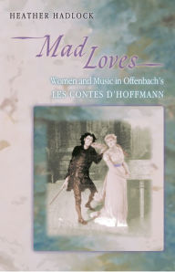 Title: Mad Loves: Women and Music in Offenbach's Les Contes d'Hoffmann, Author: Heather Hadlock