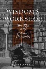 Title: Wisdom's Workshop: The Rise of the Modern University, Author: James Axtell