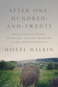 Title: After One-Hundred-and-Twenty: Reflecting on Death, Mourning, and the Afterlife in the Jewish Tradition, Author: Hillel Halkin