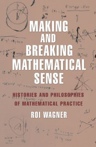 Title: Making and Breaking Mathematical Sense: Histories and Philosophies of Mathematical Practice, Author: Roi Wagner