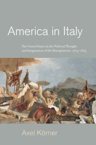 Title: America in Italy: The United States in the Political Thought and Imagination of the Risorgimento, 1763-1865, Author: Axel Körner