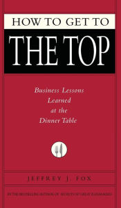 Title: How to Get to the Top: Business Lessons Learned at the Dinner Table, Author: Jeffrey J. Fox
