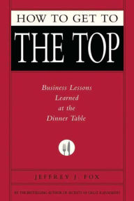 Title: How to Get to the Top: Business Lessons Learned at the Dinner Table, Author: Jeffrey J. Fox