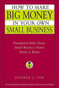 Title: How to Make Big Money in Your Own Small Business: Unexpected Rules Every Small Business Owner Needs to Know, Author: Jeffrey J. Fox