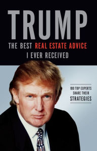 Trump: The Best Real Estate Advice I Ever Received: 100 Top Experts Share Their Strategies