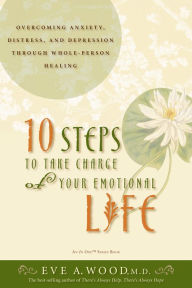 Title: 10 Steps to Take Charge of Your Emotional Life: Overcoming Anxiety, Distress, and Depression Through Whole-Person Healing, Author: Eve Wood M.D.