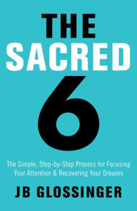 Title: The Sacred 6: The Simple Step-by-Step Process for Focusing Your Attention and Recovering Your Dreams, Author: JB Glossinger