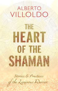 Title: The Heart of the Shaman: Stories and Practices of the Luminous Warrior, Author: Alberto Villoldo