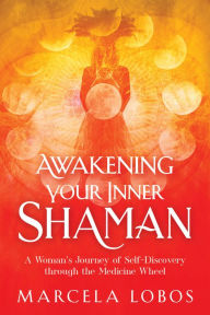 Title: Awakening Your Inner Shaman: A Woman's Journey of Self-Discovery through the Medicine Wheel, Author: Marcela Lobos