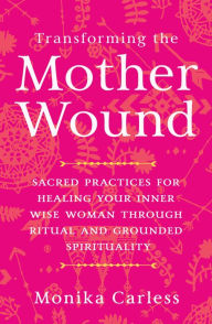 Transforming the Mother Wound: Sacred Practices for Healing Your Inner Wise Woman through Ritual and Grounded Spirituality