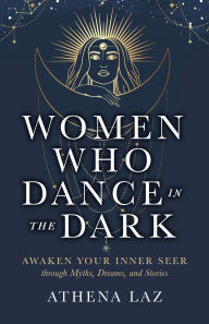 Title: Women Who Dance in the Dark: Awaken Your Inner Seer through Myths, Dreams, and Stories, Author: Athena Laz