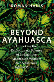 Title: Beyond Ayahuasca: Unlocking the Evolutionary Science of Indigenous Amazonian Wisdom to Access Your Highest Potential, Author: Roman Hanis