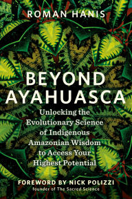 Title: Beyond Ayahuasca: Unlocking the Evolutionary Science of Indigenous Amazonian Wisdom to Access Your Highest Potential, Author: Roman Hanis