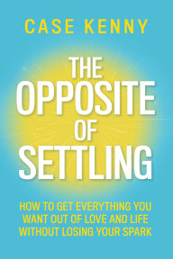 Free downloads for ebooks The Opposite of Settling: How to Get Everything You Want Out of Love and Life Without Losing Your Spark by Case Kenny