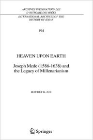 Title: Heaven Upon Earth: Joseph Mede (1586-1638) and the Legacy of Millenarianism, Author: Jeffrey K. Jue