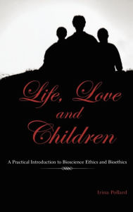 Title: Life, Love and Children: A Practical Introduction to Bioscience Ethics and Bioethics, Author: Irina Pollard