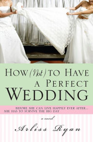 Title: How (Not) to Have a Perfect Wedding: Before She Can Live Happily Ever After...She Has to Survive the Big Day, Author: Arliss Ryan