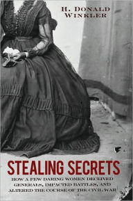 Title: Stealing Secrets: How a Few Daring Women Deceived Generals, Impacted Battles, and Altered the Course of the Civil War, Author: H. Donald Winkler