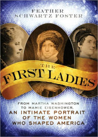 Title: The First Ladies: From Martha Washington to Mamie Eisenhower, An Intimate Portrait of the Women Who Shaped America, Author: Feather Schwartz Foster