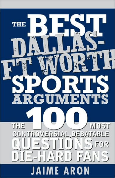 The Best Dallas - Fort Worth Sports Arguments: The 100 Most Controversial, Debatable Questions for Die-Hard Fans
