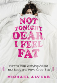 Title: Not Tonight Dear, I Feel Fat: How to Stop Worrying About Your Body and Have Great Sex: The Sex Advice Book for Women with Body Image Issues, Author: Michael Alvear