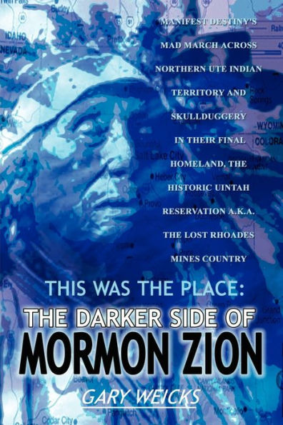 This Was the Place: The Darker Side of Mormon Zion: Manifest Destiny's Mad March Across Northern Ute Indian Territory and Skullduggery in Their Final Homeland, the Historic Uintah Reservation A.K.A. the Lost Rhoades Mines Country