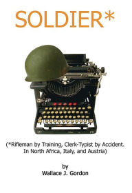 Title: Soldier*: (*Rifleman by Training, Clerk-Typist by Accident. In North Africa, Italy, and Austria), Author: Wallace J. Gordon