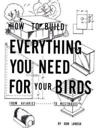 Title: How to Build Everything You Need For Your Birds: From Aviaries . . . To Nestboxes, Author: Don Larosa