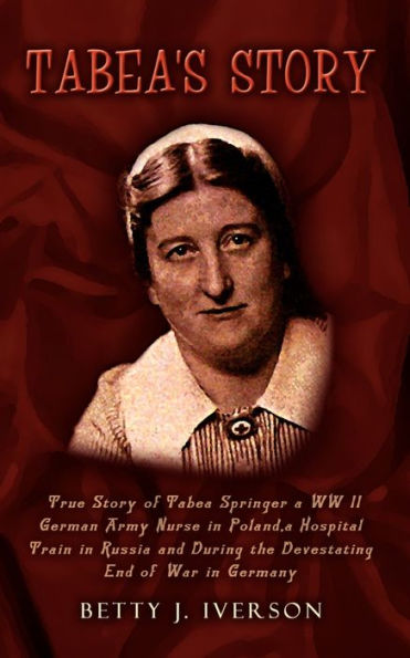 Tabea's Story: True Story of Tabea Springer a WW II German Army Nurse in Poland, a Hospital Train in Russia and During the Devestatin