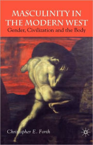 Title: Masculinity in the Modern West: Gender, Civilization and the Body, Author: C. Forth