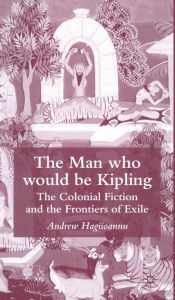 Title: The Man Who Would Be Kipling: The Colonial Fiction and the Frontiers of Exile, Author: A. Hagiioannu