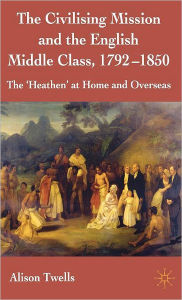Title: The Civilising Mission and the English Middle Class, 1792-1850: The 'Heathen' at Home and Overseas, Author: A. Twells