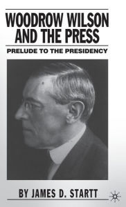 Title: Woodrow Wilson and the Press: Prelude to the Presidency, Author: J. Startt