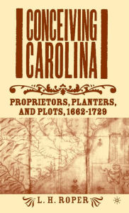 Title: Conceiving Carolina: Proprietors, Planters, and Plots, 1662-1729, Author: L. Roper