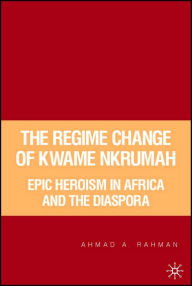 Title: The Regime Change of Kwame Nkrumah: Epic Heroism in Africa and the Diaspora, Author: A. Rahman