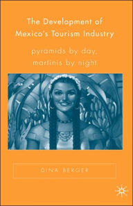 Title: The Development of Mexico's Tourism Industry: Pyramids by Day, Martinis by Night, Author: D. Berger