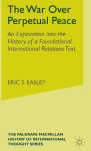 Title: The War Over Perpetual Peace: An Exploration into the History of a Foundational International Relations Text, Author: E. Easley