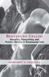 Title: Benvenuto Cellini: Sexuality, Masculinity, and Artistic Identity in Renaissance Italy, Author: M. Gallucci