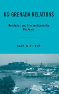 Title: US-Grenada Relations: Revolution and Intervention in the Backyard, Author: G. Williams