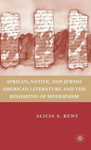 Title: African, Native, and Jewish American Literature and the Reshaping of Modernism, Author: A. Kent