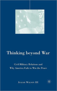 Title: Thinking beyond War: Civil-Military Relations and Why America Fails to Win the Peace, Author: I. Wilson
