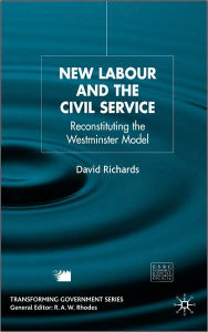 Title: New Labour and the Civil Service: Reconstituting the Westminster Model, Author: D. Richards